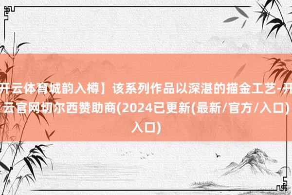 开云体育城韵入樽】该系列作品以深湛的描金工艺-开云官网切尔西赞助商(2024已更新(最新/官方/入口)