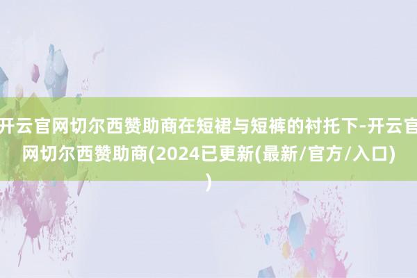 开云官网切尔西赞助商在短裙与短裤的衬托下-开云官网切尔西赞助商(2024已更新(最新/官方/入口)