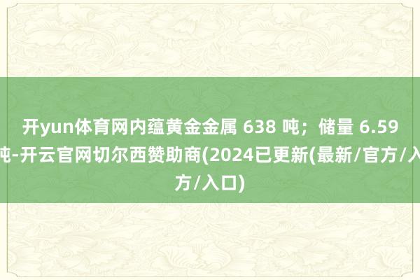 开yun体育网内蕴黄金金属 638 吨；储量 6.59 亿吨-开云官网切尔西赞助商(2024已更新(最新/官方/入口)