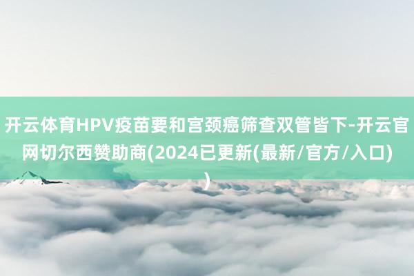 开云体育HPV疫苗要和宫颈癌筛查双管皆下-开云官网切尔西赞助商(2024已更新(最新/官方/入口)