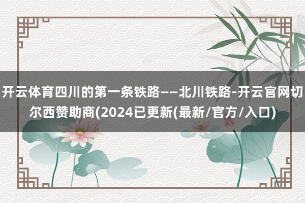 开云体育四川的第一条铁路——北川铁路-开云官网切尔西赞助商(2024已更新(最新/官方/入口)
