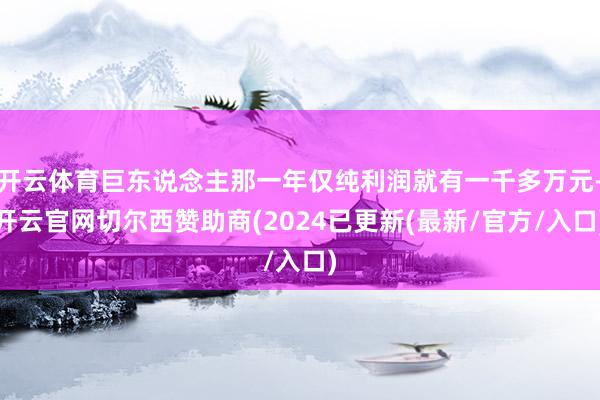 开云体育巨东说念主那一年仅纯利润就有一千多万元-开云官网切尔西赞助商(2024已更新(最新/官方/入口)