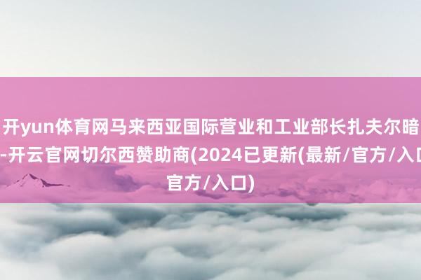 开yun体育网马来西亚国际营业和工业部长扎夫尔暗示-开云官网切尔西赞助商(2024已更新(最新/官方/入口)