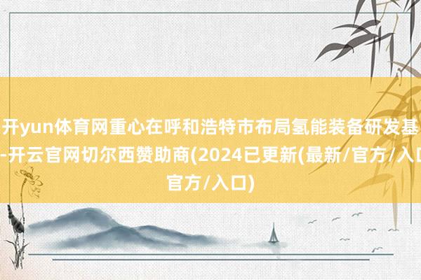 开yun体育网重心在呼和浩特市布局氢能装备研发基地-开云官网切尔西赞助商(2024已更新(最新/官方/入口)