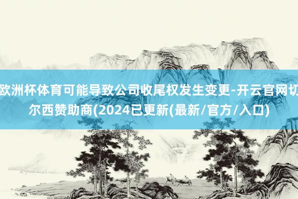 欧洲杯体育可能导致公司收尾权发生变更-开云官网切尔西赞助商(2024已更新(最新/官方/入口)