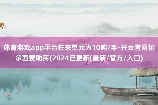 体育游戏app平台往来单元为10吨/手-开云官网切尔西赞助商(2024已更新(最新/官方/入口)