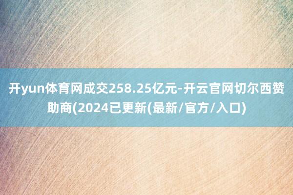 开yun体育网成交258.25亿元-开云官网切尔西赞助商(2024已更新(最新/官方/入口)