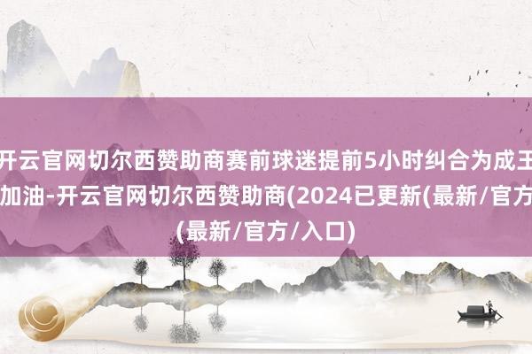 开云官网切尔西赞助商赛前球迷提前5小时纠合为成王人蓉城加油-开云官网切尔西赞助商(2024已更新(最新/官方/入口)