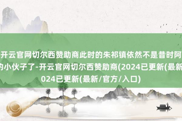 开云官网切尔西赞助商此时的朱祁镇依然不是昔时阿谁年青气盛的小伙子了-开云官网切尔西赞助商(2024已更新(最新/官方/入口)