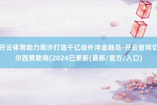 开云体育助力南沙打造千亿级外洋金融岛-开云官网切尔西赞助商(2024已更新(最新/官方/入口)