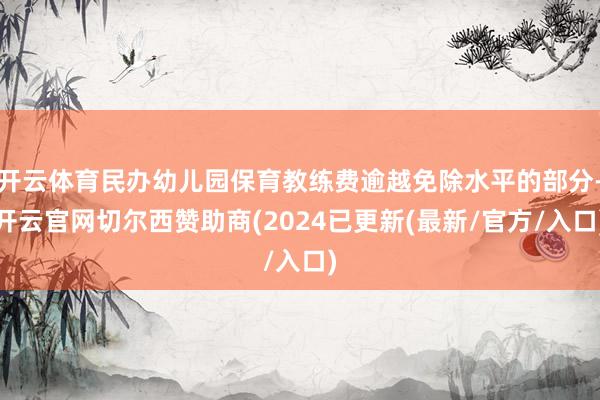 开云体育民办幼儿园保育教练费逾越免除水平的部分-开云官网切尔西赞助商(2024已更新(最新/官方/入口)