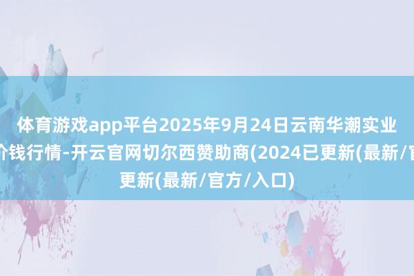 体育游戏app平台2025年9月24日云南华潮实业有限公司价钱行情-开云官网切尔西赞助商(2024已更新(最新/官方/入口)
