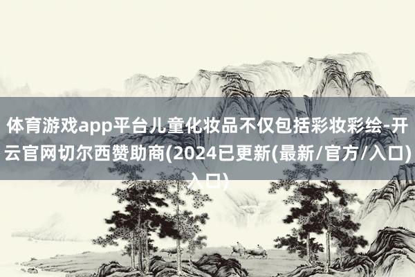 体育游戏app平台儿童化妆品不仅包括彩妆彩绘-开云官网切尔西赞助商(2024已更新(最新/官方/入口)
