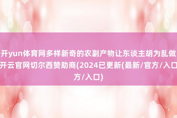 开yun体育网多样新奇的农副产物让东谈主胡为乱做-开云官网切尔西赞助商(2024已更新(最新/官方/入口)