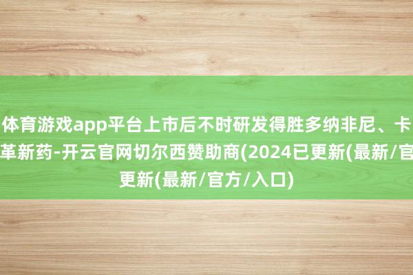 体育游戏app平台上市后不时研发得胜多纳非尼、卡昔替尼等革新药-开云官网切尔西赞助商(2024已更新(最新/官方/入口)