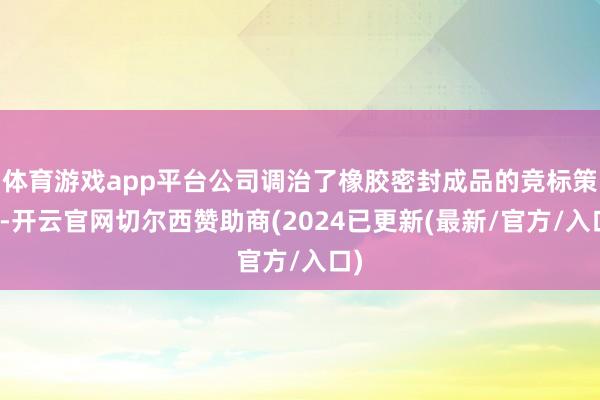 体育游戏app平台公司调治了橡胶密封成品的竞标策略-开云官网切尔西赞助商(2024已更新(最新/官方/入口)