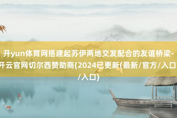 开yun体育网搭建起苏伊两地交发配合的友谊桥梁-开云官网切尔西赞助商(2024已更新(最新/官方/入口)