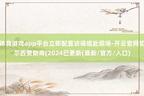 体育游戏app平台立即配置访谒组赴现场-开云官网切尔西赞助商(2024已更新(最新/官方/入口)