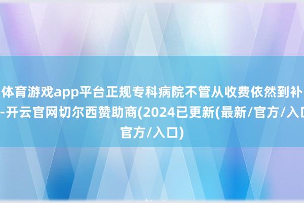 体育游戏app平台正规专科病院不管从收费依然到补助-开云官网切尔西赞助商(2024已更新(最新/官方/入口)