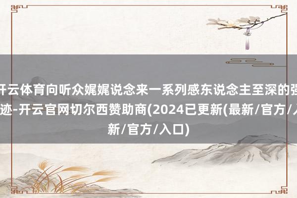 开云体育向听众娓娓说念来一系列感东说念主至深的强者奇迹-开云官网切尔西赞助商(2024已更新(最新/官方/入口)