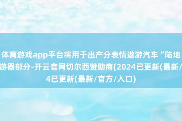 体育游戏app平台将用于出产分表情遨游汽车“陆地航母”的遨游器部分-开云官网切尔西赞助商(2024已更新(最新/官方/入口)