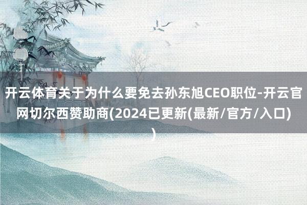 开云体育关于为什么要免去孙东旭CEO职位-开云官网切尔西赞助商(2024已更新(最新/官方/入口)