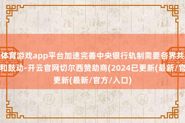 体育游戏app平台加速完善中央银行轨制需要各界共同来征询和鼓动-开云官网切尔西赞助商(2024已更新(最新/官方/入口)