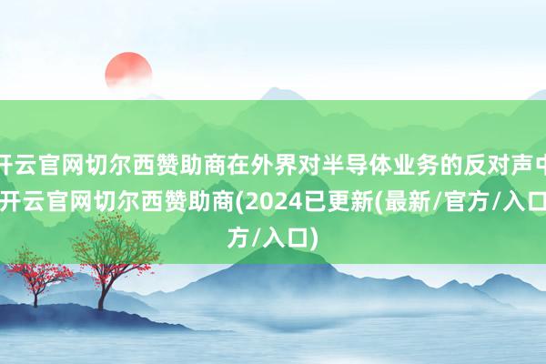 开云官网切尔西赞助商在外界对半导体业务的反对声中-开云官网切尔西赞助商(2024已更新(最新/官方/入口)
