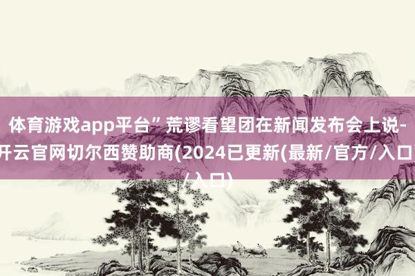 体育游戏app平台”荒谬看望团在新闻发布会上说-开云官网切尔西赞助商(2024已更新(最新/官方/入口)