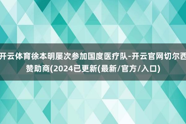 开云体育徐本明屡次参加国度医疗队-开云官网切尔西赞助商(2024已更新(最新/官方/入口)