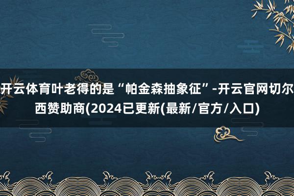 开云体育叶老得的是“帕金森抽象征”-开云官网切尔西赞助商(2024已更新(最新/官方/入口)