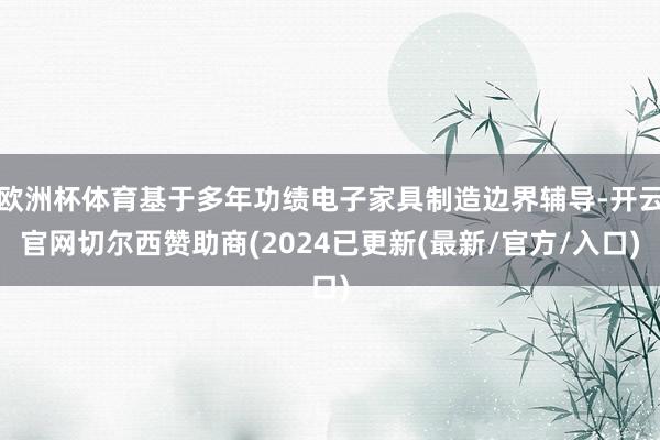 欧洲杯体育基于多年功绩电子家具制造边界辅导-开云官网切尔西赞助商(2024已更新(最新/官方/入口)