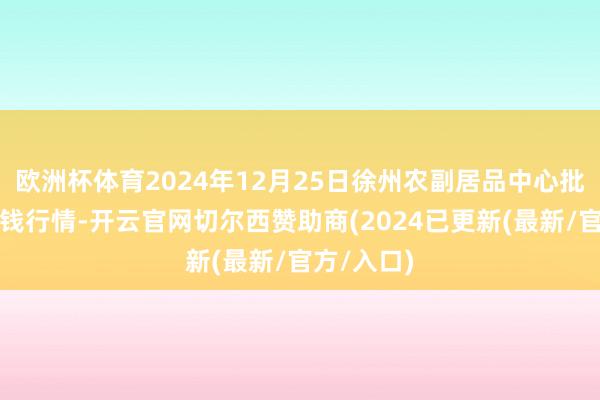 欧洲杯体育2024年12月25日徐州农副居品中心批发市集价钱行情-开云官网切尔西赞助商(2024已更新(最新/官方/入口)