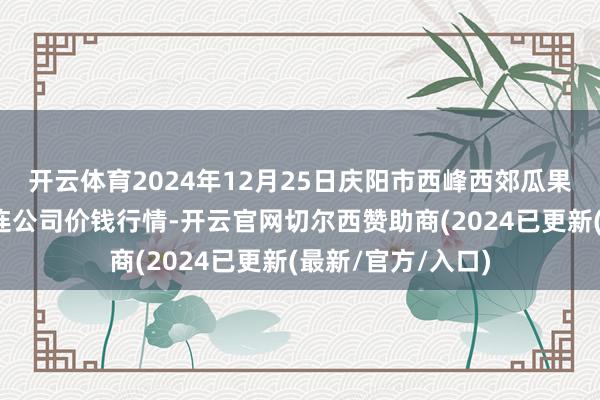 开云体育2024年12月25日庆阳市西峰西郊瓜果蔬菜批发有限株连公司价钱行情-开云官网切尔西赞助商(2024已更新(最新/官方/入口)
