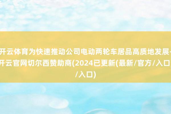 开云体育为快速推动公司电动两轮车居品高质地发展-开云官网切尔西赞助商(2024已更新(最新/官方/入口)