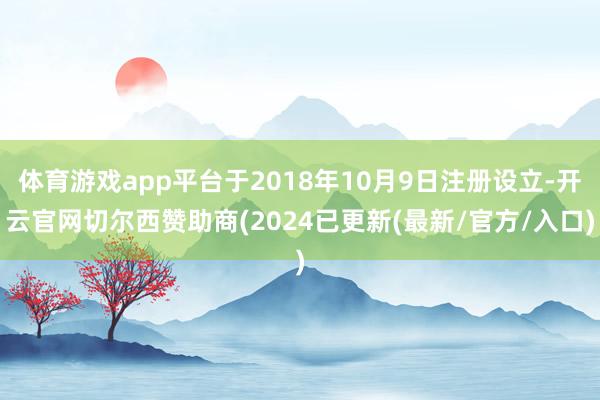 体育游戏app平台于2018年10月9日注册设立-开云官网切尔西赞助商(2024已更新(最新/官方/入口)