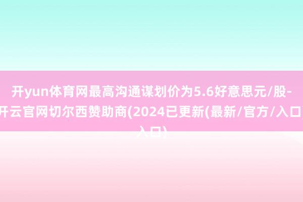 开yun体育网最高沟通谋划价为5.6好意思元/股-开云官网切尔西赞助商(2024已更新(最新/官方/入口)