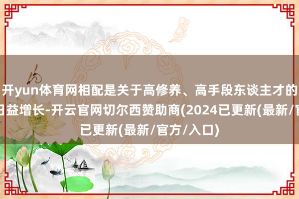 开yun体育网相配是关于高修养、高手段东谈主才的需求更是日益增长-开云官网切尔西赞助商(2024已更新(最新/官方/入口)