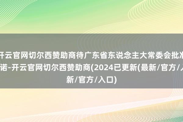 开云官网切尔西赞助商待广东省东说念主大常委会批准后践诺-开云官网切尔西赞助商(2024已更新(最新/官方/入口)