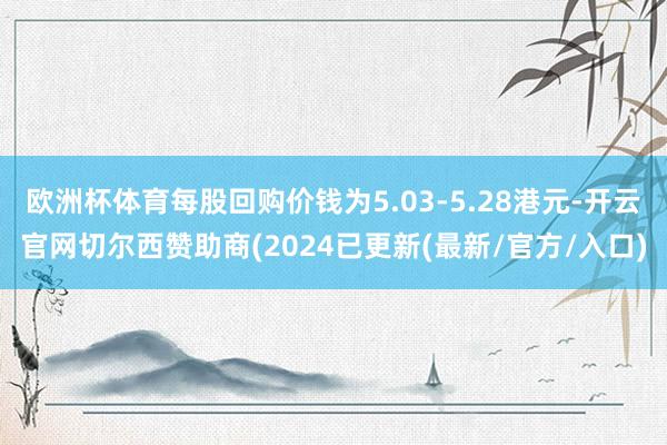欧洲杯体育每股回购价钱为5.03-5.28港元-开云官网切尔西赞助商(2024已更新(最新/官方/入口)