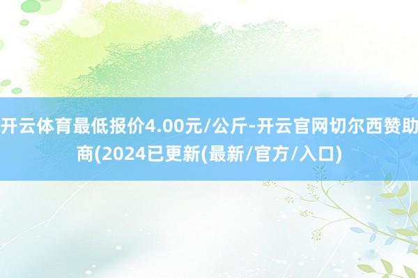 开云体育最低报价4.00元/公斤-开云官网切尔西赞助商(2024已更新(最新/官方/入口)