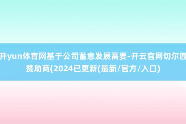 开yun体育网基于公司蓄意发展需要-开云官网切尔西赞助商(2024已更新(最新/官方/入口)
