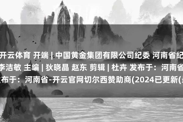 开云体育 开端 | 中国黄金集团有限公司纪委 河南省纪委监委 监制 | 李金锋 李洁敏 主编 | 狄晓晶 赵东 剪辑 | 杜卉 发布于：河南省-开云官网切尔西赞助商(2024已更新(最新/官方/入口)