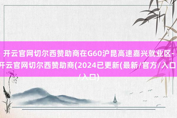 开云官网切尔西赞助商在G60沪昆高速嘉兴就业区-开云官网切尔西赞助商(2024已更新(最新/官方/入口)