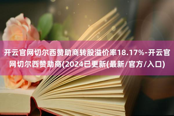 开云官网切尔西赞助商转股溢价率18.17%-开云官网切尔西赞助商(2024已更新(最新/官方/入口)