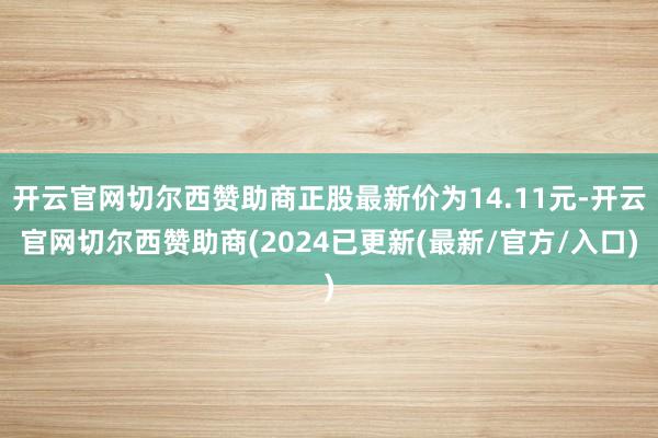 开云官网切尔西赞助商正股最新价为14.11元-开云官网切尔西赞助商(2024已更新(最新/官方/入口)
