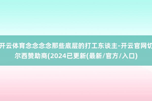 开云体育念念念念那些底层的打工东谈主-开云官网切尔西赞助商(2024已更新(最新/官方/入口)