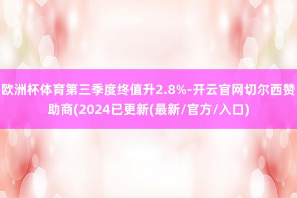 欧洲杯体育第三季度终值升2.8%-开云官网切尔西赞助商(2024已更新(最新/官方/入口)