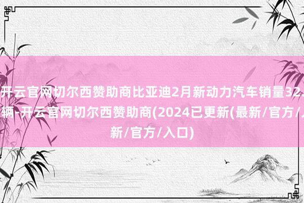 开云官网切尔西赞助商比亚迪2月新动力汽车销量32.28万辆-开云官网切尔西赞助商(2024已更新(最新/官方/入口)