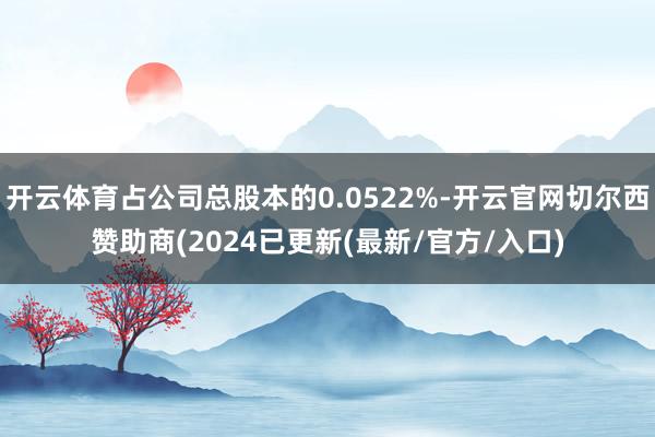 开云体育占公司总股本的0.0522%-开云官网切尔西赞助商(2024已更新(最新/官方/入口)